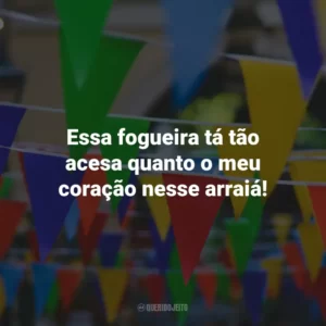 Essa fogueira tá tão acesa quanto o meu coração nesse arraiá!