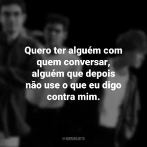 Quero ter alguém com quem conversar, alguém que depois não use o que eu digo contra mim. Legião Urbana