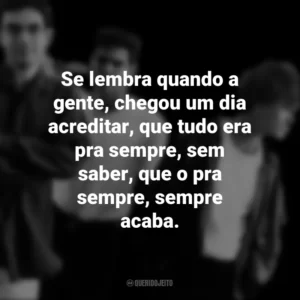 Se lembra quando a gente, chegou um dia acreditar, que tudo era pra sempre, sem saber, que o pra sempre, sempre acaba. Legião Urbana