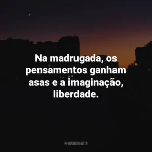 Na madrugada, os pensamentos ganham asas e a imaginação, liberdade.