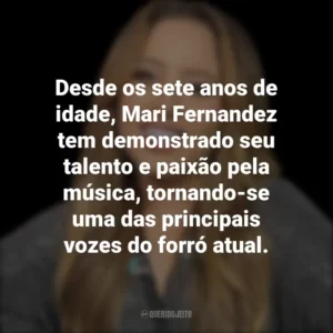 Desde os sete anos de idade, Mari Fernandez tem demonstrado seu talento e paixão pela música, tornando-se uma das principais vozes do forró atual.