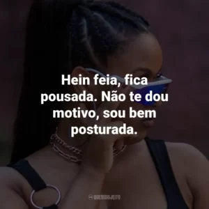 Hein feia, fica pousada. Não te dou motivo, sou bem posturada.