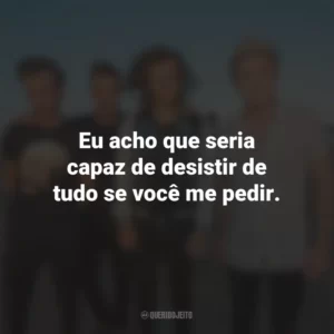 Eu acho que seria capaz de desistir de tudo se você me pedir.
