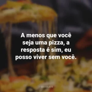 A menos que você seja uma pizza, a resposta é sim, eu posso viver sem você.