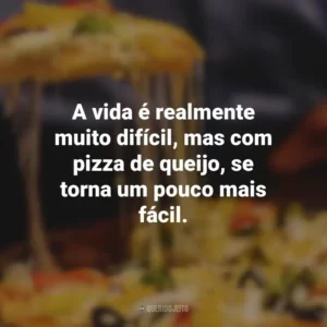 A vida é realmente muito difícil, mas com pizza de queijo, se torna um pouco mais fácil.