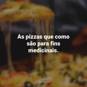 As pizzas que como são para fins medicinais.