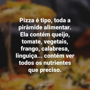 Pizza é tipo, toda a pirâmide alimentar. Ela contém queijo, tomate, vegetais, frango, calabresa, linguiça… contém ver todos os nutrientes que preciso.
