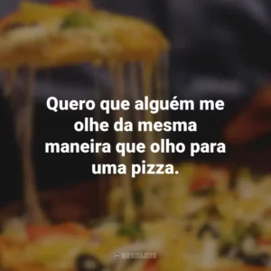 Quero que alguém me olhe da mesma maneira que olho para uma pizza.