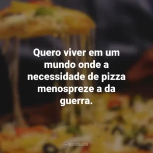 Quero viver em um mundo onde a necessidade de pizza menospreze a da guerra.