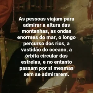 As pessoas viajam para admirar a altura das montanhas, as ondas enormes do mar, o longo percurso dos rios, a vastidão do oceano, a órbita circular das estrelas, e no entanto passam por si mesmas sem se admirarem.