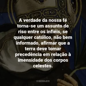 A verdade da nossa fé torna-se um assunto de riso entre os infiéis, se qualquer católico, não bem informado, afirmar que a terra deve tomar precedência em relação à imensidade dos corpos celestes.