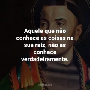 Aquele que não conhece as coisas na sua raiz, não as conhece verdadeiramente.