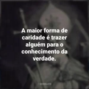 A maior forma de caridade é trazer alguém para o conhecimento da verdade.