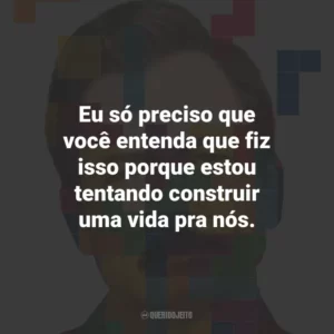 Eu só preciso que você entenda que fiz isso porque estou tentando construir uma vida pra nós.