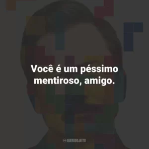 Você é um péssimo mentiroso, amigo.
