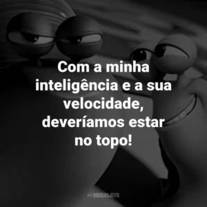 Com a minha inteligência e a sua velocidade, deveríamos estar no topo!