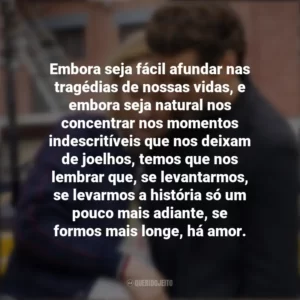 Embora seja fácil afundar nas tragédias de nossas vidas, e embora seja natural nos concentrar nos momentos indescritíveis que nos deixam de joelhos, temos que nos lembrar que, se levantarmos, se levarmos a história só um pouco mais adiante, se formos mais longe, há amor. A Vida em Si (Filme)