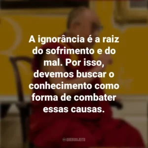 A ignorância é a raiz do sofrimento e do mal. Por isso, devemos buscar o conhecimento como forma de combater essas causas. Dalai Lama