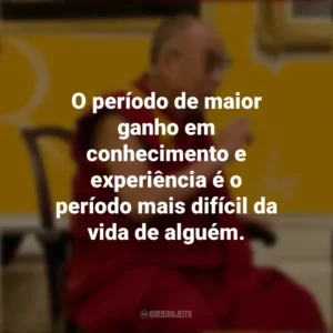 O período de maior ganho em conhecimento e experiência é o período mais difícil da vida de alguém. Dalai Lama