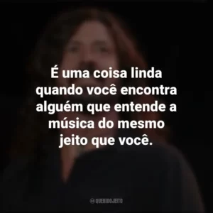 É uma coisa linda quando você encontra alguém que entende a música do mesmo jeito que você. Dave Grohl