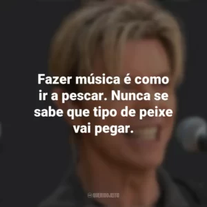 Fazer música é como ir a pescar. Nunca se sabe que tipo de peixe vai pegar. David Bowie