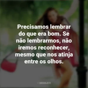Precisamos lembrar do que era bom. Se não lembrarmos, não iremos reconhecer, mesmo que nos atinja entre os olhos. De Repente 30 (Filme)