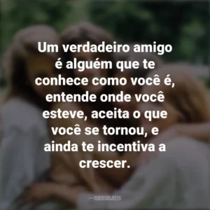 Um verdadeiro amigo é alguém que te conhece como você é, entende onde você esteve, aceita o que você se tornou, e ainda te incentiva a crescer. Dia da Amizade