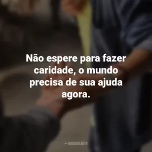 Não espere para fazer caridade, o mundo precisa de sua ajuda agora.