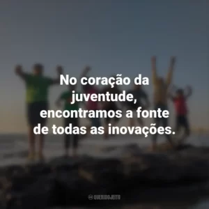 No coração da juventude, encontramos a fonte de todas as inovações.