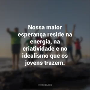 Nossa maior esperança reside na energia, na criatividade e no idealismo que os jovens trazem.