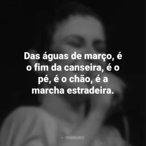 Das águas de março, é o fim da canseira, é o pé, é o chão, é a marcha estradeira. Elis Regina