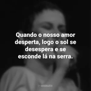 Quando o nosso amor desperta, logo o sol se desespera e se esconde lá na serra. Elis Regina