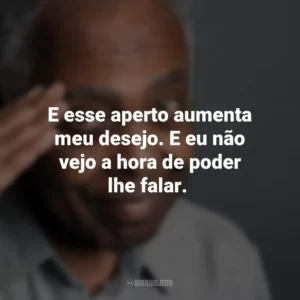 E esse aperto aumenta meu desejo. E eu não vejo a hora de poder lhe falar. Gilberto Gil