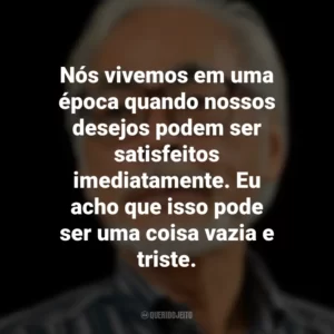 Nós vivemos em uma época quando nossos desejos podem ser satisfeitos imediatamente. Eu acho que isso pode ser uma coisa vazia e triste. Hayao Miyazaki