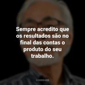 Sempre acredito que os resultados são no final das contas o produto do seu trabalho. Hayao Miyazaki