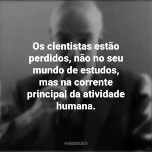 Os cientistas estão perdidos, não no seu mundo de estudos, mas na corrente principal da atividade humana. J. Robert Oppenheimer