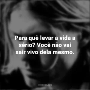 Para quê levar a vida a sério? Você não vai sair vivo dela mesmo. Kurt Cobain