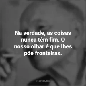Na verdade, as coisas nunca têm fim. O nosso olhar é que lhes põe fronteiras. Mário Quintana