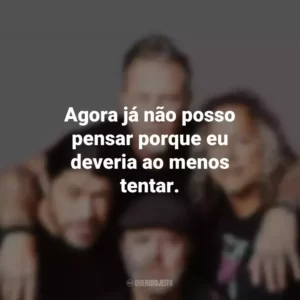 Agora já não posso pensar porque eu deveria ao menos tentar. Metallica