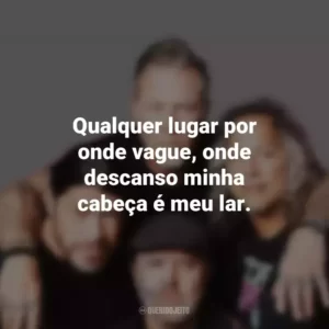 Qualquer lugar por onde vague, onde descanso minha cabeça é meu lar. Metallica