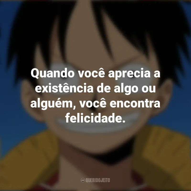 Frases Monkey D. Luffy de One Piece: Quando você aprecia a existência de algo ou alguém, você encontra felicidade.