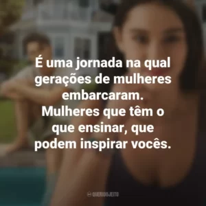 É uma jornada na qual gerações de mulheres embarcaram. Mulheres que têm o que ensinar, que podem inspirar vocês. O Verão que Mudou Minha Vida (Série)