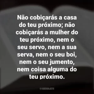 Não cobiçarás a casa do teu próximo; não cobiçarás a mulher do teu próximo, nem o seu servo, nem a sua serva, nem o seu boi, nem o seu jumento, nem coisa alguma do teu próximo. Os Dez Mandamentos