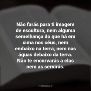 Não farás para ti imagem de escultura, nem alguma semelhança do que há em cima nos céus, nem embaixo na terra, nem nas águas debaixo da terra. Não te encurvarás a elas nem as servirás. Os Dez Mandamentos