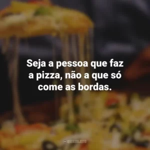 Seja a pessoa que faz a pizza, não a que só come as bordas.