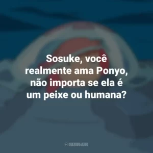 Sosuke, você realmente ama Ponyo, não importa se ela é um peixe ou humana? Ponyo: Uma Amizade que Veio do Mar (Filme)