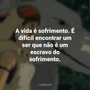 A vida é sofrimento. É difícil encontrar um ser que não é um escravo do sofrimento. Princesa Mononoke (Filme)