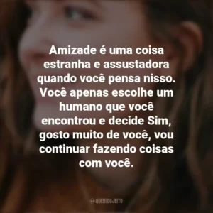Amizade é uma coisa estranha e assustadora quando você pensa nisso. Você apenas escolhe um humano que você encontrou e decide Sim, gosto muito de você, vou continuar fazendo coisas com você. – Radio Silence. Alice Oseman