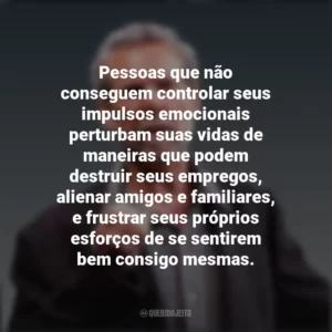 Pessoas que não conseguem controlar seus impulsos emocionais perturbam suas vidas de maneiras que podem destruir seus empregos, alienar amigos e familiares, e frustrar seus próprios esforços de se sentirem bem consigo mesmas. Daniel Goleman