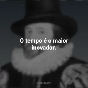 O tempo é o maior inovador. Francis Bacon